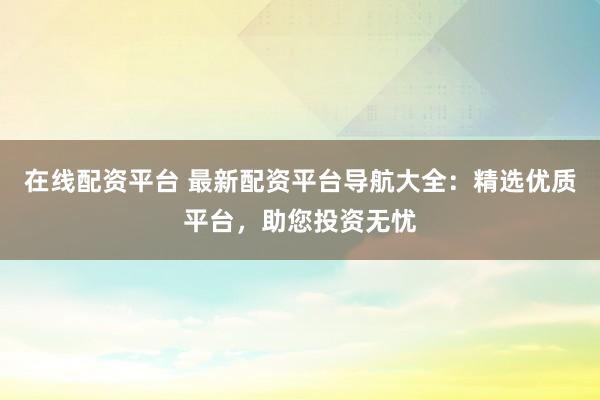 在线配资平台 最新配资平台导航大全：精选优质平台，助您投资无忧