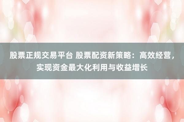 股票正规交易平台 股票配资新策略：高效经营，实现资金最大化利用与收益增长
