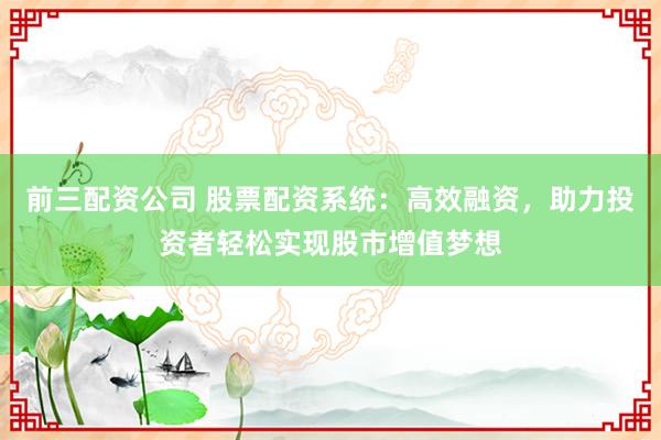 前三配资公司 股票配资系统：高效融资，助力投资者轻松实现股市增值梦想