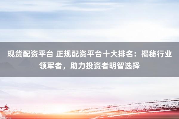现货配资平台 正规配资平台十大排名：揭秘行业领军者，助力投资者明智选择