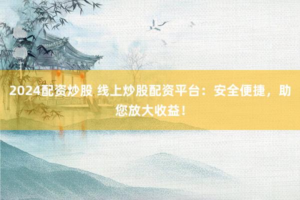 2024配资炒股 线上炒股配资平台：安全便捷，助您放大收益！