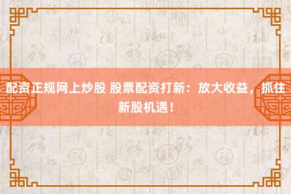 配资正规网上炒股 股票配资打新：放大收益，抓住新股机遇！