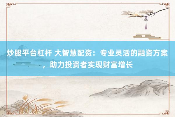 炒股平台杠杆 大智慧配资：专业灵活的融资方案，助力投资者实现财富增长