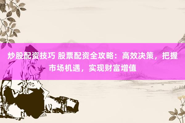 炒股配资技巧 股票配资全攻略：高效决策，把握市场机遇，实现财富增值