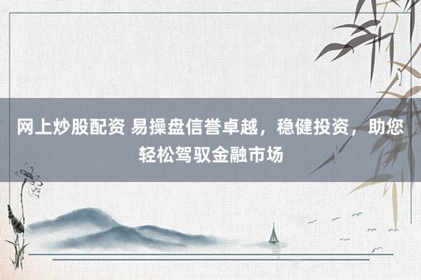 网上炒股配资 易操盘信誉卓越，稳健投资，助您轻松驾驭金融市场