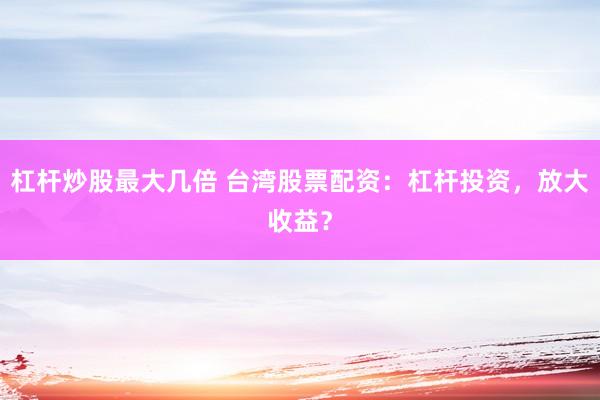 杠杆炒股最大几倍 台湾股票配资：杠杆投资，放大收益？