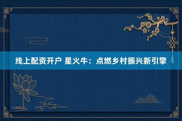线上配资开户 星火牛：点燃乡村振兴新引擎