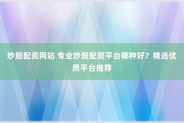 炒股配资网站 专业炒股配资平台哪种好？精选优质平台推荐