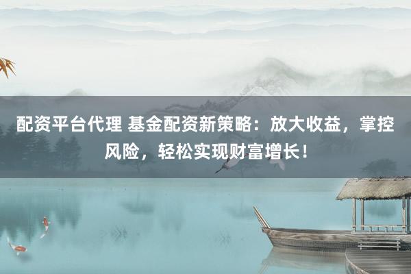 配资平台代理 基金配资新策略：放大收益，掌控风险，轻松实现财富增长！