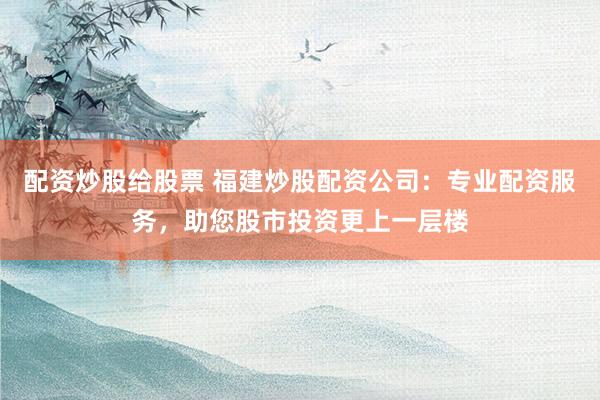 配资炒股给股票 福建炒股配资公司：专业配资服务，助您股市投资更上一层楼