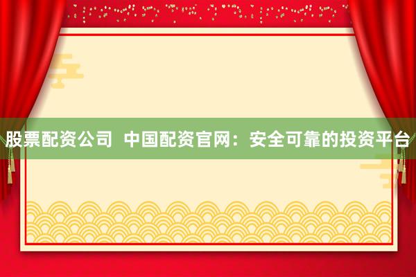 股票配资公司  中国配资官网：安全可靠的投资平台