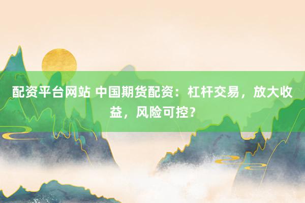配资平台网站 中国期货配资：杠杆交易，放大收益，风险可控？