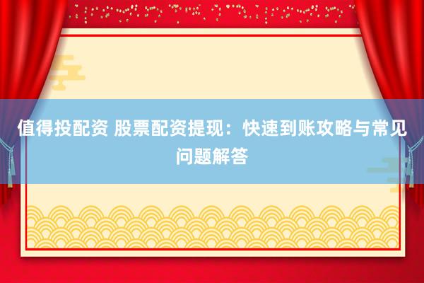 值得投配资 股票配资提现：快速到账攻略与常见问题解答