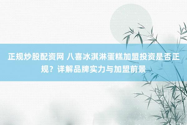 正规炒股配资网 八喜冰淇淋蛋糕加盟投资是否正规？详解品牌实力与加盟前景