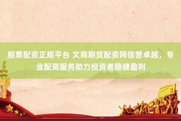股票配资正规平台 文商期货配资网信誉卓越，专业配资服务助力投资者稳健盈利