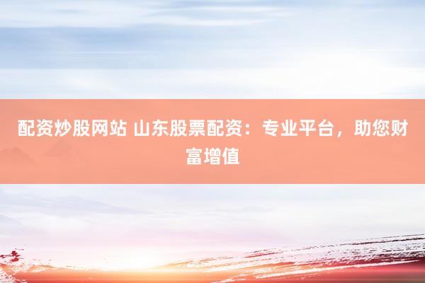 配资炒股网站 山东股票配资：专业平台，助您财富增值