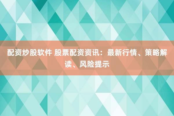 配资炒股软件 股票配资资讯：最新行情、策略解读、风险提示