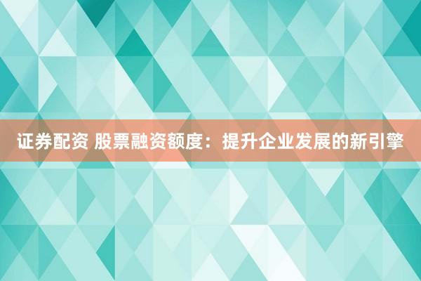 证券配资 股票融资额度：提升企业发展的新引擎