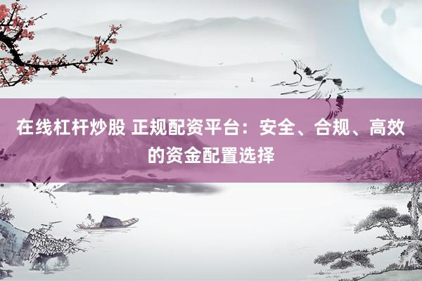 在线杠杆炒股 正规配资平台：安全、合规、高效的资金配置选择