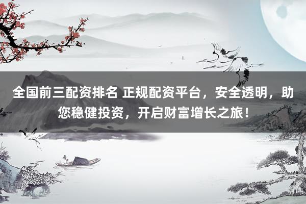 全国前三配资排名 正规配资平台，安全透明，助您稳健投资，开启财富增长之旅！