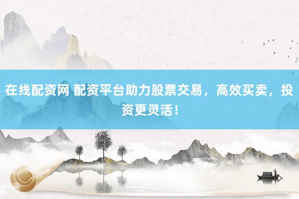 在线配资网 配资平台助力股票交易，高效买卖，投资更灵活！