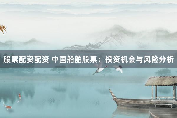 股票配资配资 中国船舶股票：投资机会与风险分析