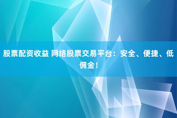 股票配资收益 网络股票交易平台：安全、便捷、低佣金！