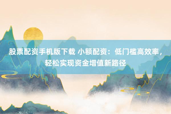 股票配资手机版下载 小额配资：低门槛高效率，轻松实现资金增值新路径