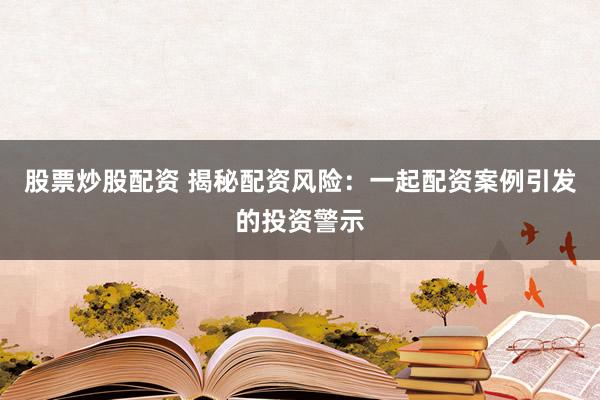 股票炒股配资 揭秘配资风险：一起配资案例引发的投资警示