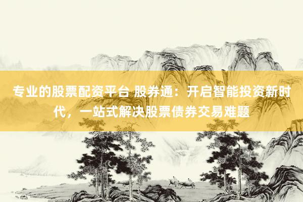 专业的股票配资平台 股券通：开启智能投资新时代，一站式解决股票债券交易难题