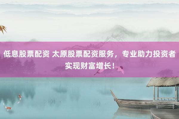 低息股票配资 太原股票配资服务，专业助力投资者实现财富增长！