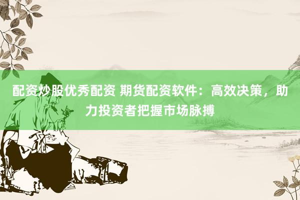配资炒股优秀配资 期货配资软件：高效决策，助力投资者把握市场脉搏