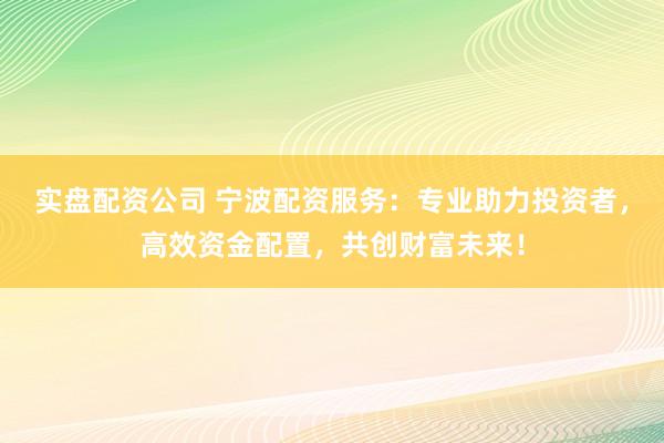 实盘配资公司 宁波配资服务：专业助力投资者，高效资金配置，共创财富未来！