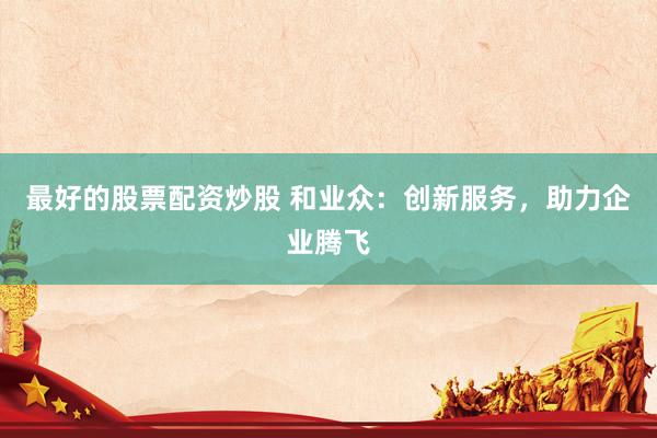最好的股票配资炒股 和业众：创新服务，助力企业腾飞