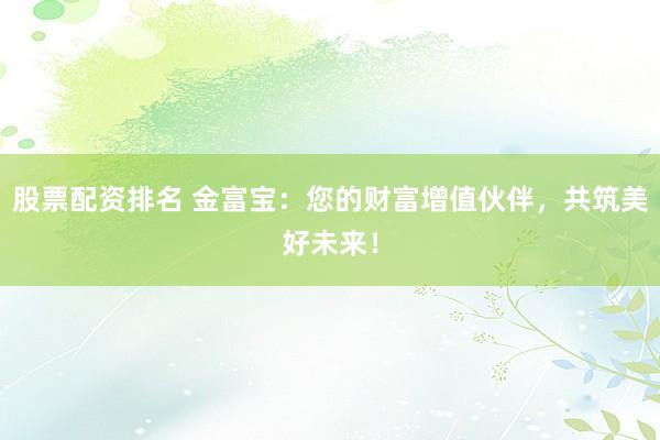 股票配资排名 金富宝：您的财富增值伙伴，共筑美好未来！