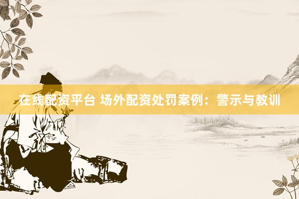 在线配资平台 场外配资处罚案例：警示与教训