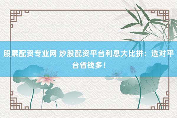 股票配资专业网 炒股配资平台利息大比拼：选对平台省钱多！
