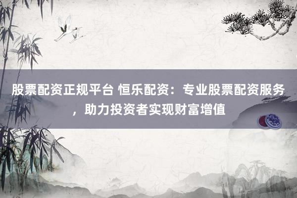 股票配资正规平台 恒乐配资：专业股票配资服务，助力投资者实现财富增值