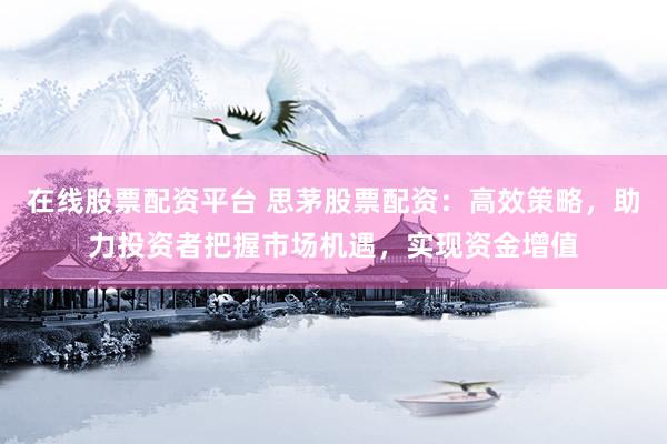 在线股票配资平台 思茅股票配资：高效策略，助力投资者把握市场机遇，实现资金增值