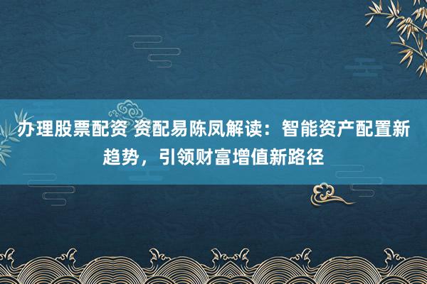 办理股票配资 资配易陈凤解读：智能资产配置新趋势，引领财富增值新路径