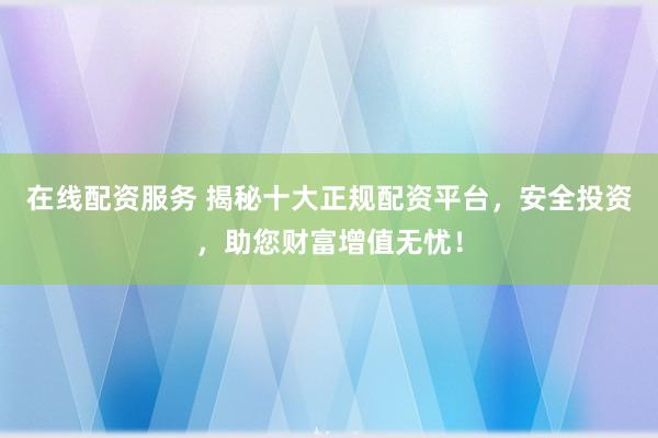 在线配资服务 揭秘十大正规配资平台，安全投资，助您财富增值无忧！