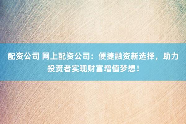 配资公司 网上配资公司：便捷融资新选择，助力投资者实现财富增值梦想！