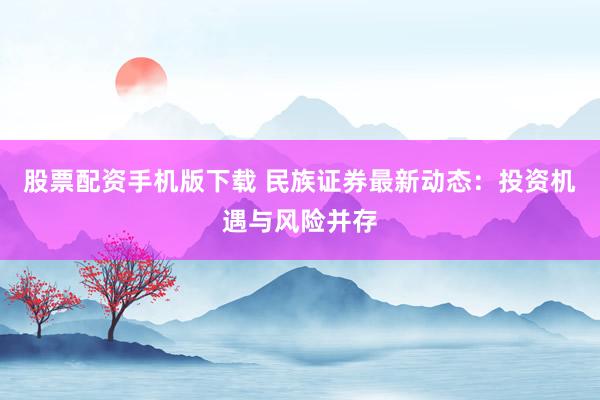 股票配资手机版下载 民族证券最新动态：投资机遇与风险并存