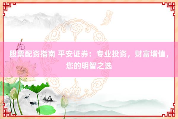 股票配资指南 平安证券：专业投资，财富增值，您的明智之选