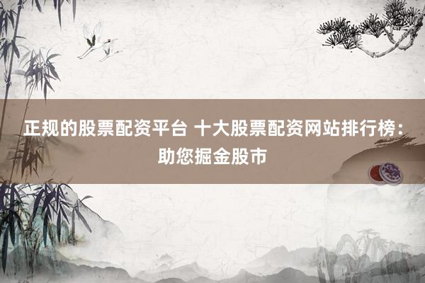 正规的股票配资平台 十大股票配资网站排行榜：助您掘金股市