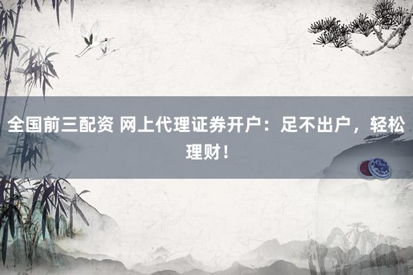 全国前三配资 网上代理证券开户：足不出户，轻松理财！