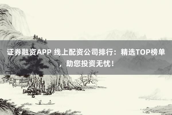 证券融资APP 线上配资公司排行：精选TOP榜单，助您投资无忧！
