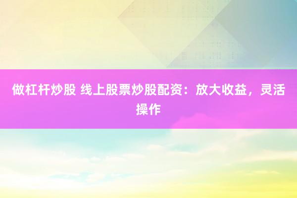 做杠杆炒股 线上股票炒股配资：放大收益，灵活操作