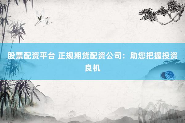 股票配资平台 正规期货配资公司：助您把握投资良机