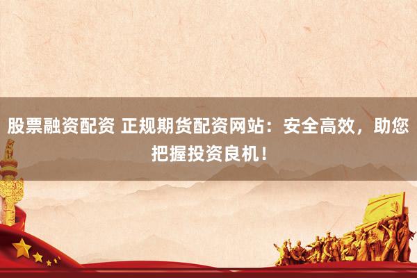 股票融资配资 正规期货配资网站：安全高效，助您把握投资良机！